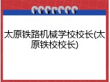 太原铁路机械学校校长(太原铁校校长)