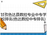 甘孜色达县数控专业中专学校排名(色达数控中专排名)