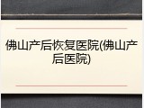 佛山产后恢复医院(佛山产后医院)
