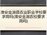 淮安金湖县农业职业学校要求高吗(淮安金湖农校要求高吗)