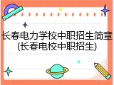 长春电力学校中职招生简章(长春电校中职招生)