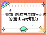 四川蜀山哪有自考辅导职校的(蜀山自考职校)