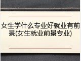 女生学什么专业好就业有前景(女生就业前景专业)