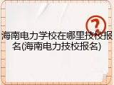 海南电力学校在哪里技校报名(海南电力技校报名)