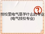 技校里电气是学什么的专业(电气技校专业)