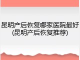 昆明产后恢复哪家医院最好(昆明产后恢复推荐)