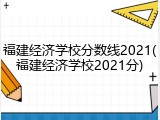福建经济学校分数线2021(福建经济学校2021分)