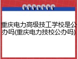 重庆电力高级技工学校是公办吗(重庆电力技校公办吗)