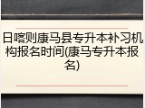 日喀则康马县专升本补习机构报名时间(康马专升本报名)