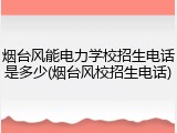 烟台风能电力学校招生电话是多少(烟台风校招生电话)