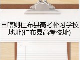 日喀则仁布县高考补习学校地址(仁布县高考校址)
