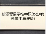 新堡贸易学校中职怎么样(新堡中职评价)
