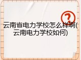 云南省电力学校怎么样啊(云南电力学校如何)