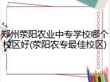 郑州荥阳农业中专学校哪个校区好(荥阳农专最佳校区)