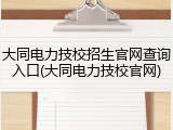 大同电力技校招生官网查询入口(大同电力技校官网)