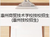 惠州商贸技术学校技校招生(惠州技校招生)