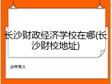 长沙财政经济学校在哪(长沙财校地址)