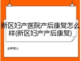 新区妇产医院产后康复怎么样(新区妇产产后康复)