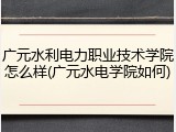 广元水利电力职业技术学院怎么样(广元水电学院如何)