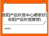 岳阳产后恢复中心哪家好(岳阳产后恢复推荐)
