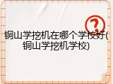 铜山学挖机在哪个学校好(铜山学挖机学校)