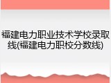 福建电力职业技术学校录取线(福建电力职校分数线)