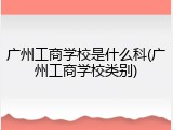 广州工商学校是什么科(广州工商学校类别)