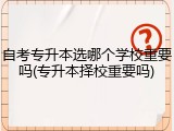 自考专升本选哪个学校重要吗(专升本择校重要吗)
