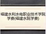 福建水利水电职业技术学院学费(福建水院学费)