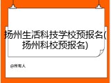 扬州生活科技学校预报名(扬州科校预报名)
