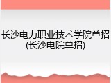 长沙电力职业技术学院单招(长沙电院单招)