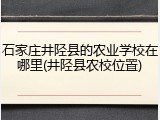 石家庄井陉县的农业学校在哪里(井陉县农校位置)