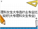 理科女生大专选什么专业比较好(大专理科女生专业)