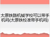 太原铁路机械学校可以带手机吗(太原铁校准带手机吗)