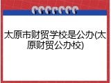 太原市财贸学校是公办(太原财贸公办校)