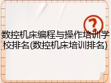 数控机床编程与操作培训学校排名(数控机床培训排名)
