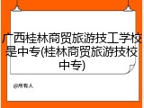 广西桂林商贸旅游技工学校是中专(桂林商贸旅游技校中专)