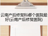 云南产后修复科哪个医院最好(云南产后修复医院)