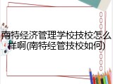 南特经济管理学校技校怎么样啊(南特经管技校如何)
