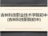 吉林科技职业技术学院初中(吉林科技职院初中)