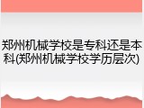 郑州机械学校是专科还是本科(郑州机械学校学历层次)