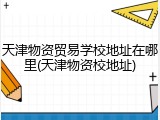 天津物资贸易学校地址在哪里(天津物资校地址)