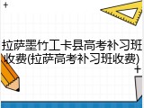 拉萨墨竹工卡县高考补习班收费(拉萨高考补习班收费)
