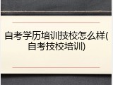 自考学历培训技校怎么样(自考技校培训)