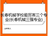 长春机械学校最厉害三个专业(长春机械三强专业)