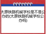 太原铁路机械学校是不是公办的(太原铁路机械学校公办吗)