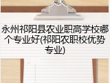 永州祁阳县农业职高学校哪个专业好(祁阳农职校优势专业)