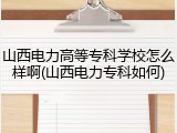 山西电力高等专科学校怎么样啊(山西电力专科如何)