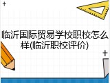 临沂国际贸易学校职校怎么样(临沂职校评价)