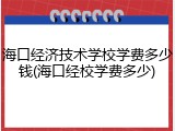 海口经济技术学校学费多少钱(海口经校学费多少)